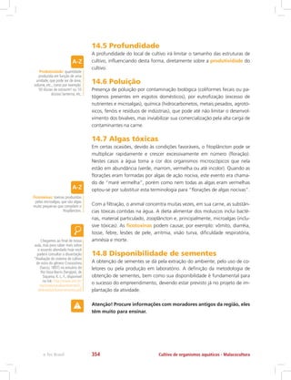 14.5 Profundidade
A profundidade do local de cultivo irá limitar o tamanho das estruturas de
cultivo, influenciando desta forma, diretamente sobre a produtividade do
cultivo.
14.6 Poluição
Presença de poluição por contaminação biológica (coliformes fecais ou pa-
tógenos presentes em esgotos domésticos), por eutrofização (excesso de
nutrientes e microalgas), química (hidrocarbonetos, metais pesados, agrotó-
xicos, fenóis e resíduos de indústrias), que pode até não limitar o desenvol-
vimento dos bivalves, mas inviabilizar sua comercialização pela alta carga de
contaminantes na carne.
14.7 Algas tóxicas
Em certas ocasiões, devido às condições favoráveis, o fitoplâncton pode se
multiplicar rapidamente e crescer excessivamente em número (floração).
Nestes casos a água toma a cor dos organismos microscópicos que nela
estão em abundância (verde, marrom, vermelha ou até incolor). Quando as
florações eram formadas por algas de ação nociva, este evento era chama-
do de “maré vermelha”, porém como nem todas as algas eram vermelhas
optou-se por substituir esta terminologia para “florações de algas nocivas”.
Com a filtração, o animal concentra muitas vezes, em sua carne, as substân-
cias tóxicas contidas na água. A dieta alimentar dos moluscos inclui bacté-
rias, material particulado, zooplâncton e, principalmente, microalgas (inclu-
sive tóxicas). As ficotoxinas podem causar, por exemplo: vômito, diarréia,
tosse, febre, lesões de pele, arritmia, visão turva, dificuldade respiratória,
amnésia e morte.
14.8 Disponibilidade de sementes
A obtenção de sementes se dá pela extração do ambiente, pelo uso de co-
letores ou pela produção em laboratório. A definição da metodologia de
obtenção de sementes, bem como sua disponibilidade é fundamental para
o sucesso do empreendimento, devendo estar previsto já no projeto de im-
plantação da atividade.
Atenção! Procure informações com moradores antigos da região, eles
têm muito para ensinar.
Produtividade: quantidade
produzida em função de uma
unidade, que pode ser de área,
volume, etc., como por exemplo:
50 dúzias de ostras/m² ou 10
dúzias/ lanterna, etc.
Ficotoxinas: toxinas produzidas
pelas microalgas, que são algas
muito pequenas que compõem o
fitoplâncton.
Chegamos ao final de nossa
aula, mas para saber mais sobre
o assunto abordado hoje você
poderá consultar a dissertação
“Avaliação do sistema de cultivo
de ostra do gênero Crassostrea
(Sacco, 1897) no estuário do
Rio Vaza-Barris (Sergipe), de
Siqueira, K. L. F., disponível
no link: http://www.unit.br/
mestrado/saudeambiente/D_
defendidas/KarynneLemos.pdf
Cultivo de organismos aquáticos - Malacoculturae-Tec Brasil 354
 