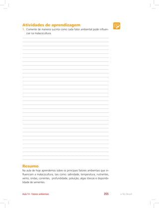 e-Tec Brasil355Aula 14 - Fatores ambientais
Atividades de aprendizagem
1.	 Comente de maneira sucinta como cada fator ambiental pode influen-
ciar na malacocultura.
Resumo
Na aula de hoje aprendemos sobre os principais fatores ambientais que in-
fluenciam a malacocultura, tais como: salinidade, temperatura, nutrientes,
vento, ondas, correntes, profundidade, poluição, algas tóxicas e disponibi-
lidade de sementes.
 