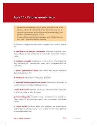e-Tec Brasil357Aula 15 - Fatores econômicos
Aula 15 - 	Fatores econômicos
Neste encontro falaremos sobre os fatores econômicos que atuam
sobre os cultivos de moluscos bivalves. Ao concluirmos este as-
sunto esperamos que o aluno compreenda os principais conceitos
ligados sucesso de um projeto aquícola.
A sustentabilidade da atividade passa pela sustentabilidade econô-
mica, sem a qual não viabiliza a atividade.
Os fatores econômicos que determinam o sucesso de um projeto aquícola
são:
a. Identificação do mercado consumidor: determinar se volume consu-
mido, distância e poder econômico do consumidor compensam realizar o
cultivo.
b. Custos de produção: contabilizar o investimento em infraestrutura (luz,
água, transporte, etc.), material (redes, cabos, barco, etc.) e pessoal (no mar
e em terra).
c. Tipo de tecnologia de cultivo: com base no meio, recurso econômico
disponível e espécies alvo.
d. Instalações: infraestrutura necessária e disponível.
e. Tempo necessário para início das vendas: identificação do período de
investimento até o inicio da entrada de dinheiro.
f. Valor de mercado: identificar o lucro ou o volume necessário para cobrir
os custos com base no valor do bivalve.
g. Potencial de perda: condição inerente a atividades no mar, estando vin-
culada a questões ambientais e sociais do meio (tempestades, mortalidade
e furto).
h. Fatores sociais: os fatores sociais mais evidentes, que definem as ca-
racterísticas dos cultivos em uma região e consequentemente o potencial
lucrativo da atividade são:
 