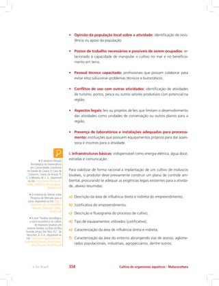 •	 Opinião da população local sobre a atividade: identificação de resis-
tência ou apoio da população.
•	 Postos de trabalho necessários e possíveis de serem ocupados: re-
lacionado à capacidade de manipular o cultivo no mar e no beneficia-
mento em terra.
•	 Pessoal técnico capacitado: profissionais que possam colaborar para
evitar e/ou solucionar problemas técnicos e burocráticos.
•	 Conflitos de uso com outras atividades: identificação de atividades
de turismo, portos, pesca ou outros setores produtivos com potencial na
região.
•	 Aspectos legais: leis ou projetos de leis que limitam o desenvolvimento
das atividades como unidades de conservação ou outros planos para a
região.
•	 Presença de laboratórios e instalações adequadas para processa-
mento: instituições que possuem equipamentos próprios para dar asses-
soria e insumos para a atividade.
i. Infraestruturas básicas: indispensável como energia elétrica, água doce,
estradas e comunicação.
Para viabilizar de forma racional a implantação de um cultivo de moluscos
bivalves, o produtor deve previamente construir um plano de controle am-
biental, procurando se adequar as exigências legais existentes para a ativida-
de, abaixo resumidas:
a)	 Descrição da área de influência direta e indireta do empreendimento;
b)	 Justificativa do empreendimento;
c)	 Descrição e fluxograma do processo de cultivo;
d)	 Tipo de equipamentos utilizados (justificativa);
e)	 Caracterização da área de influência direta e indireta;
f)	 Caracterização da área do entorno abrangendo vias de acesso, aglome-
rados populacionais, industriais, agropecuários, dentre outros;
• O relatório Difusão
Tecnológica da Ostreicultura
em Comunidades Litorâneas
no Estado do Ceará: O Caso de
Camocim, Ceará, de Araújo, R.
C. e Moreira, M. L. S., disponível
no link: http://www.neema.ufc.
br/BN_FUNDECI_Ostreicultura_
Relatorio.pdf
• O material do Sebrae sobre
Pesquisa de Mercado para a
ostra, disponível no link: http://
www.lmm.ufsc.br/data/files/
Pesquisa_Mercado_Ostra_
Nov07.pdf
• A tese “Análise tecnológica
e sócio-econômica do cultivo
de moluscos bivalves em
sistema familiar na Baía da Ilha
Grande,Angra Dos Reis, R.J.” de
Moschen,A.V.A., disponível no
link: http://www.gipescado.com.
br/banco%20teses_dissert/teses/
tese_Moschen%20FVA.pdf
Cultivo de organismos aquáticos - Malacoculturae-Tec Brasil 358
 