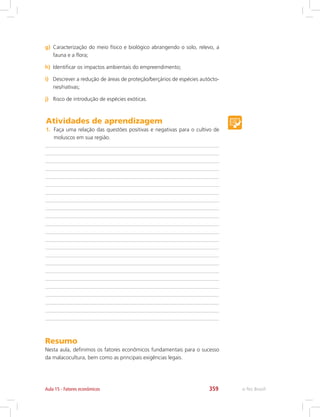 e-Tec Brasil359Aula 15 - Fatores econômicos
g)	 Caracterização do meio físico e biológico abrangendo o solo, relevo, a
fauna e a flora;
h)	 Identificar os impactos ambientais do empreendimento;
i)	 Descrever a redução de áreas de proteção/berçários de espécies autócto-
nes/nativas;
j)	 Risco de introdução de espécies exóticas.
Atividades de aprendizagem
1.	 Faça uma relação das questões positivas e negativas para o cultivo de
moluscos em sua região.
Resumo
Nesta aula, definimos os fatores econômicos fundamentais para o sucesso
da malacocultura, bem como as principais exigências legais.
 