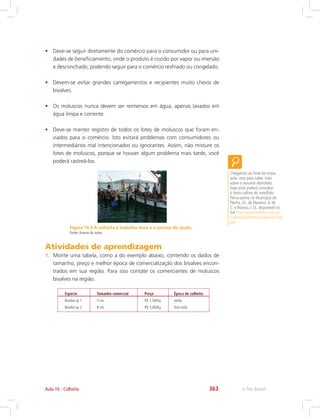 e-Tec Brasil363Aula 16 - Colheita
Figura 16.3 A colheita é trabalho duro e é preciso de ajuda.
Fonte:Acervo do autor
•	 Deve-se seguir diretamente do comércio para o consumidor ou para uni-
dades de beneficiamento, onde o produto é cozido por vapor ou imersão
e desconchado, podendo seguir para o comércio resfriado ou congelado.
•	 Devem-se evitar grandes carregamentos e recipientes muito cheios de
bivalves.
•	 Os moluscos nunca devem ser reimersos em água, apenas lavados em
água limpa e corrente.
•	 Deve-se manter registro de todos os lotes de moluscos que foram en-
viados para o comércio. Isto evitará problemas com consumidores ou
intermediários mal intencionados ou ignorantes. Assim, não misture os
lotes de moluscos, porque se houver algum problema mais tarde, você
poderá rastreá-los.
Chegamos ao final da nossa
aula, mas para saber mais
sobre o assunto abordado
hoje você poderá consultar
o texto cultivo do mexilhão
Perna perna no Município de
Penha, SC, de Marenzi,A.W.
C. e Branco, J. O., disponível no
link http://avesmarinhas.com.br/
Cultivo%20de%20mexilh%F5es.
pdf
Atividades de aprendizagem
1.	 Monte uma tabela, como a do exemplo abaixo, contendo os dados de
tamanho, preço e melhor época de comercialização dos bivalves encon-
trados em sua região. Para isso contate os comerciantes de moluscos
bivalves na região.
Espécie
Bivalve sp 1
Bivalve sp 2
Tamanho comercial
5 cm
8 cm
Preço
R$ 1,50/Kg
R$ 3,00/Kg
Época de colheita
verão
Ano todo
 