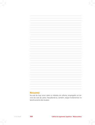Resumo
Na aula de hoje vimos sobre os métodos de colheita, empregados ao tér-
mino do ciclo de cultivo. Ressaltando-se, também, etapas fundamentais no
beneficiamento dos bivalves.
Cultivo de organismos aquáticos - Malacoculturae-Tec Brasil 364
 
