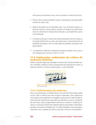 forma que os mantenham vivos, com seu líquido no interior da concha.
•	 Procure retirar moluscos bivalves mortos ou danificados, pois eles podem
contaminar todo o lote.
•	 Bivalves não podem ser armazenados sujos. Caso os bivalves estejam co-
bertos por lama ou outras sujeiras, precisam ser lavados com água limpa,
antes de colocá-los em tanques de purificação e, principalmente, para a
comercialização.
•	 Certifique-se de que o molusco não está armazenado imerso em água ou
encostado diretamente no gelo, pois pode haver comprometimento da
qualidade do produto. Obs: só utilize gelo de qualidade, produzido com
água potável.
•	 A temperatura ideal para transporte de molusco bivalves vivos, que se-
rão utilizados para consumo, é de 2°C a 10°C.
17.2 Implicações ambientais do cultivo de
moluscos bivalves
Existem requisitos legais que abrangem a maioria dos moluscos bivalves (os-
tras, mexilhões, amêijoas e vieiras), grande parte das operações de cultivo, as
áreas de colheita, os centros de depuração e a comercialização.
Figura 17.2 Integração dos cultivos com organismos do meio.
Fonte:Acervo do autor
17.2.1 Sedimentação do ambiente
Para a sua alimentação, os bivalves filtram cerca de 100 Litros de água todos
os dias. Todo o material que está na água é capturado, como organismos
microscópicos (principalmente microalgas) e partículas de matéria orgânica.
Estas partículas alimentícias capturadas são aderidas ao muco e transporta-
das até a boca, onde os palpos labiais selecionam o alimento. A dieta dos bi-
valves é constituída somente de material orgânico particulado e dissolvido e
de algas microscópicas (fitoplâncton). O material rejeitado, mas ainda agluti-
nado pelo muco, é ejetado de volta ao meio sob a forma de “pseudofezes”.
Cultivo de organismos aquáticos - Malacoculturae-Tec Brasil 366
 