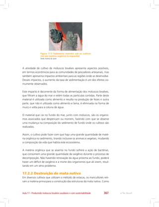 e-Tec Brasil367Aula 17 - Produzindo moluscos bivalves saudáveis e com sustentabilidade
Figura 17.3 Sedimento marinho sob os cultivos
rico em matéria orgânica (à esquerda).
Fonte:Acervo do autor
A atividade de cultivo de moluscos bivalves apresenta aspectos positivos,
em termos econômicos para as comunidades de pescadores artesanais, mas
também apresenta impactos ambientais para as regiões onde se desenvolve.
Desses impactos, o aumento da taxa de sedimentação é um dos efeitos co-
mumente observados.
Este impacto é decorrente da forma de alimentação dos moluscos bivalves,
que filtram a água do mar e retém todas as partículas contidas. Parte deste
material é utilizada como alimento e resulta na produção de fezes e outra
parte, que não é utilizada como alimento e lama, é eliminada na forma de
muco e volta para a coluna de água.
O material que cai no fundo do mar, junto com moluscos, são os organis-
mos associados que despencam ou morrem, fazendo com que se observe
uma mudança na composição do sedimento de fundo onde os cultivos são
realizados.
Assim, o cultivo pode fazer com que haja uma grande quantidade de maté-
ria orgânica no sedimento, tirando inclusive os animais e vegetais, mudando
a composição da vida que habita este ecossistema.
A matéria orgânica que se assenta no fundo sofrerá a ação de bactérias,
que consomem uma grande quantidade de oxigênio durante o processo de
decomposição. Não havendo renovação da água próxima ao fundo, poderá
haver um déficit de oxigênio e a morte dos organismos que ali vivem, resul-
tando em um sério problema.
17.2.2 Destruição de mata nativa
Em diversos cultivos que utilizam o método de estacas, os maricultores reti-
ram a matéria-prima para a construção das estruturas da mata nativa. Como
 
