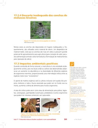 e-Tec Brasil369Aula 17 - Produzindo moluscos bivalves saudáveis e com sustentabilidade
Figura 17.7 Conchas de ostras jogadas em aterros.
Fonte:Acervo do autor
Figura 17.8 Organismos de interesse comercial, encontrados
próximos aos cultivos de moluscos bivalves.
Fonte:Acervo do autor
17.2.4 Descarte inadequado das conchas de
moluscos bivalves
Muitas vezes as conchas são depositadas em lugares inadequados e, fre-
quentemente, são utilizadas como material de aterro. Um desperdício de
material nobre, visto que as conchas são ricas em cálcio e possuem grande
potencial de aproveitamento para agricultura (para correção do solo), pecu-
ária (alimentação animal) e área farmacêutica (formulação de medicamentos
para reposição de cálcio).
17.3 Impactos ambientais positivos
Quando conduzida de forma racional, a maricultura é uma atividade ecolo-
gicamente correta, pois nos locais onde os cultivos são desenvolvidos obser-
va-se um aumento na abundância e na diversidade de diferentes espécies
de organismos marinhos, proporcionando uma inter-relação trófica entre as
espécies neste novo “ecossistema”.
O aporte de matéria orgânica sob os cultivos inclusive com queda dos pró-
prios moluscos e toda a fauna associada que pode cair no fundo viva ou
morta, aumenta a oferta de alimento para muitos organismos.
A área de cultivo pode servir como área de alimentação para polvos, lagos-
tas, caranguejos, gastrópodes (caramujos), predadores e outros organismos
que podem ter interesse comercial e ser capturados.
Para saber mais sobre o assunto
abordado hoje você poderá
consultar o relatório Difusão
Tecnológica da Ostreicultura
em Comunidades Litorâneas
no Estado do Ceará: O Caso de
Camocim, Ceará, de Araújo, R.
C. e Moreira, M. L. S., disponível
no link:
• http://www.neema.ufc.br/
BN_FUNDECI_Ostreicultura_
Relatorio.pdf
• O Capítulo 7 do livro
Aquicultura no Brasil: o
desafio é crescer, de Ostrensky,
A.; Borghetti, J. R.; Soto, D.,
disponível no link: http://www.
mpa.gov.br/mpa/legislacao/
AQUICULTURA_COMPLETO.pdf
• O relatório Difusão
Tecnológica da Ostreicultura
em Comunidades Litorâneas
no Estado do Ceará: O Caso de
Camocim, Ceará, de Araújo, R.
C. e Moreira, M. L. S., disponível
no link: http://www.neema.ufc.
br/BN_FUNDECI_Ostreicultura_
Relatorio.pdf
 
