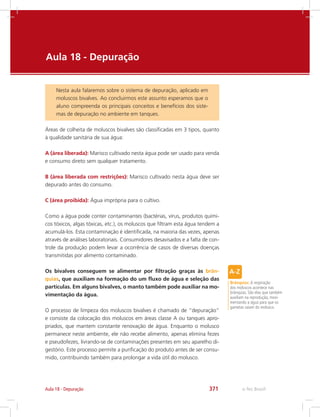 e-Tec Brasil371Aula 18 - Depuração
Aula 18 -	Depuração
Nesta aula falaremos sobre o sistema de depuração, aplicado em
moluscos bivalves. Ao concluirmos este assunto esperamos que o
aluno compreenda os principais conceitos e benefícios dos siste-
mas de depuração no ambiente em tanques.
Áreas de colheita de moluscos bivalves são classificadas em 3 tipos, quanto
à qualidade sanitária de sua água:
A (área liberada): Marisco cultivado nesta água pode ser usado para venda
e consumo direto sem qualquer tratamento.
B (área liberada com restrições): Marisco cultivado nesta água deve ser
depurado antes do consumo.
C (área proibida): Água imprópria para o cultivo.
Como a água pode conter contaminantes (bactérias, vírus, produtos quími-
cos tóxicos, algas tóxicas, etc.), os moluscos que filtram esta água tendem a
acumulá-los. Esta contaminação é identificada, na maioria das vezes, apenas
através de análises laboratoriais. Consumidores desavisados e a falta de con-
trole da produção podem levar a ocorrência de casos de diversas doenças
transmitidas por alimento contaminado.
Os bivalves conseguem se alimentar por filtração graças às brân-
quias, que auxiliam na formação do um fluxo de água e seleção das
partículas. Em alguns bivalves, o manto também pode auxiliar na mo-
vimentação da água.
O processo de limpeza dos moluscos bivalves é chamado de “depuração”
e consiste da colocação dos moluscos em áreas classe A ou tanques apro-
priados, que mantem constante renovação de água. Enquanto o molusco
permanece neste ambiente, ele não recebe alimento, apenas elimina fezes
e pseudofezes, livrando-se de contaminações presentes em seu aparelho di-
gestório. Este processo permite a purificação do produto antes de ser consu-
mido, contribuindo também para prolongar a vida útil do molusco.
Brânquias: A respiração
dos moluscos acontece nas
brânquias. São elas que também
auxiliam na reprodução, movi-
mentando a água para que os
gametas saiam do molusco.
 