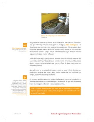 Figura 18.3 Depuração em reservatórios
Fonte: R. Poli
A água destes tanques pode ser reutilizada se for tratada com filtros físi-
cos, que retiram partículas em suspensão na água, filtro biológico e luz
ultravioleta, que elimina micro-organismos indesejáveis. Este processo deve
continuar por pelo menos 42 horas para se certificar que os moluscos são
devidamente limpos e a água em um sistema de depuração deve ser trocada
regularmente para manter o frescor.
A eficiência da depuração pode ser alterada pelo excesso de material em
suspensão, não limpando os bivalves corretamente. A regra usual é que eles
devem estar em uma camada única, com um fluxo de água contínuo e em
uma mesa direção.
Normalmente, as torneiras de drenagem estão na parte inferior do sistema,
para certificar-se de que toda a água com a sujeira que esta no fundo do
tanque, seja drenada adequadamente.
Os tanques também devem ser limpos regularmente com uma solução de hi-
poclorito de sódio ou suco de limão para se certificar de que está realmente
limpo e, principalmente, sem a presença de germes.
Estes cuidados demonstram que você tem as melhores práticas em
higiene dos moluscos e seu produto pode ser vendido com um
preço diferenciado.
Filtro biológico: sistema de
purificação da água que utiliza
microrganismos.
Chegamos ao final de mais
uma aula e para aumentar seu
conhecimento sobre o assunto
abordado você poderá consultar
a dissertação: Estudo da eficácia
da depuração na redução da
contaminação bacteriológica do
mexilhão (Mytilus spp.) e sua
viabilidade, disponível no link:
http://repositorio-aberto.up.pt/
handle/10216/9777.
Cultivo de organismos aquáticos - Malacoculturae-Tec Brasil 374
 