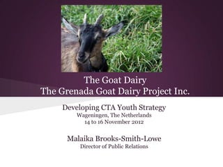 The Goat Dairy
The Grenada Goat Dairy Project Inc.
     Developing CTA Youth Strategy
         Wageningen, The Netherlands
           14 to 16 November 2012


      Malaika Brooks-Smith-Lowe
          Director of Public Relations
 