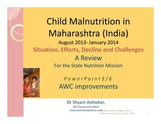 Child Malnutrition in
Maharashtra (India)
August 2013- January 2014
2013-

Situation, Efforts, Decline and Challenges

A Review
For the State Nutrition Mission
PowerPoint3/6

AWC improvements
Dr Shyam Ashtekar,
MD (Community Med)
shyamashtekar@yahoo.com
Transforming the Anganwadis in
Maharashtra,A Review 2013- 2014

1

 
