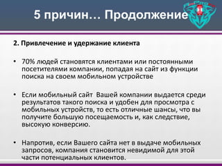 5 причин… Продолжение
2. Привлечение и удержание клиента
• 70% людей становятся клиентами или постоянными
посетителями компании, попадая на сайт из функции
поиска на своем мобильном устройстве
• Если мобильный сайт Вашей компании выдается среди
результатов такого поиска и удобен для просмотра с
мобильных устройств, то есть отличные шансы, что вы
получите большую посещаемость и, как следствие,
высокую конверсию.
• Напротив, если Вашего сайта нет в выдаче мобильных
запросов, компания становится невидимой для этой
части потенциальных клиентов.
 