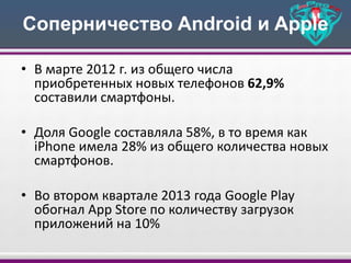 Соперничество Android и Apple
• В марте 2012 г. из общего числа
приобретенных новых телефонов 62,9%
составили смартфоны.
• Доля Google составляла 58%, в то время как
iPhone имела 28% из общего количества новых
смартфонов.
• Во втором квартале 2013 года Google Play
обогнал App Store по количеству загрузок
приложений на 10%
 