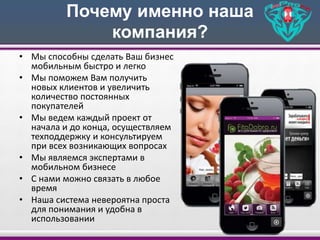 Почему именно наша
компания?
• Мы способны сделать Ваш бизнес
мобильным быстро и легко
• Мы поможем Вам получить
новых клиентов и увеличить
количество постоянных
покупателей
• Мы ведем каждый проект от
начала и до конца, осуществляем
техподдержку и консультируем
при всех возникающих вопросах
• Мы являемся экспертами в
мобильном бизнесе
• С нами можно связать в любое
время
• Наша система невероятна проста
для понимания и удобна в
использовании
 