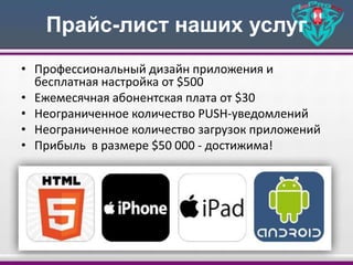 Прайс-лист наших услуг
• Профессиональный дизайн приложения и
бесплатная настройка от $500
• Ежемесячная абонентская плата от $30
• Неограниченное количество PUSH-уведомлений
• Неограниченное количество загрузок приложений
• Прибыль в размере $50 000 - достижима!
 