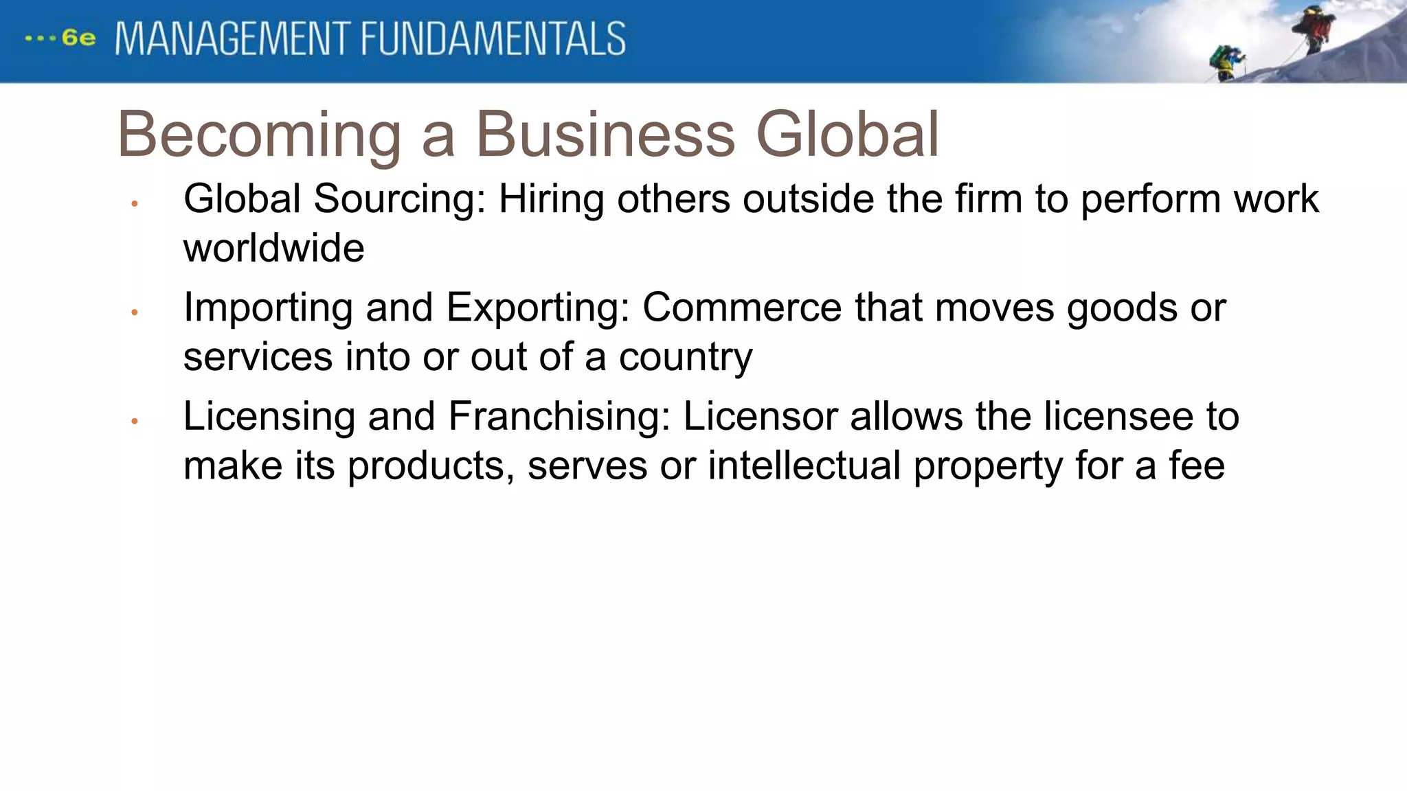 Becoming a Business Global
• Global Sourcing: Hiring others outside the firm to perform work
worldwide
• Importing and Exporting: Commerce that moves goods or
services into or out of a country
• Licensing and Franchising: Licensor allows the licensee to
make its products, serves or intellectual property for a fee
 
