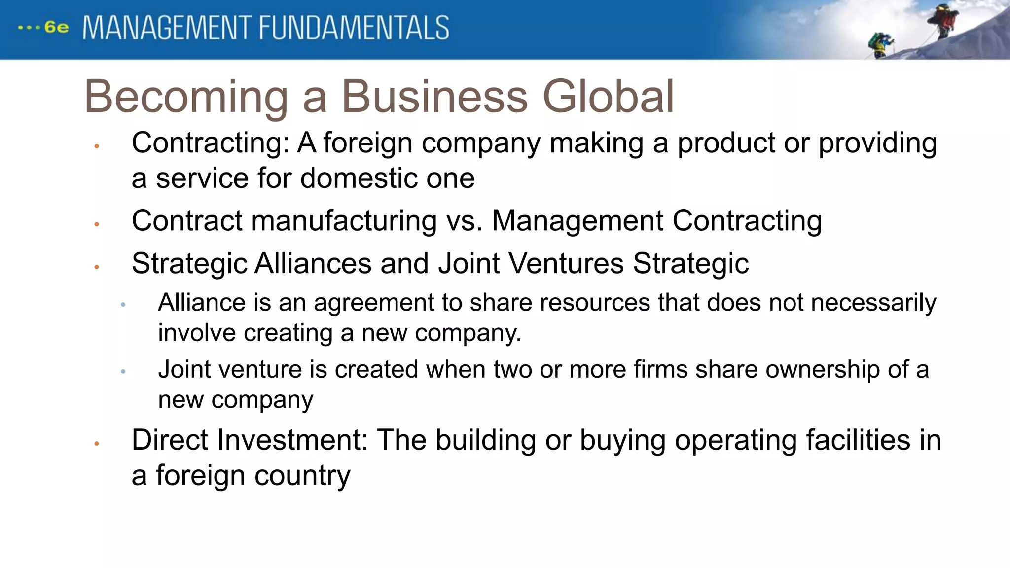 Becoming a Business Global
• Contracting: A foreign company making a product or providing
a service for domestic one
• Contract manufacturing vs. Management Contracting
• Strategic Alliances and Joint Ventures Strategic
• Alliance is an agreement to share resources that does not necessarily
involve creating a new company.
• Joint venture is created when two or more firms share ownership of a
new company
• Direct Investment: The building or buying operating facilities in
a foreign country
 