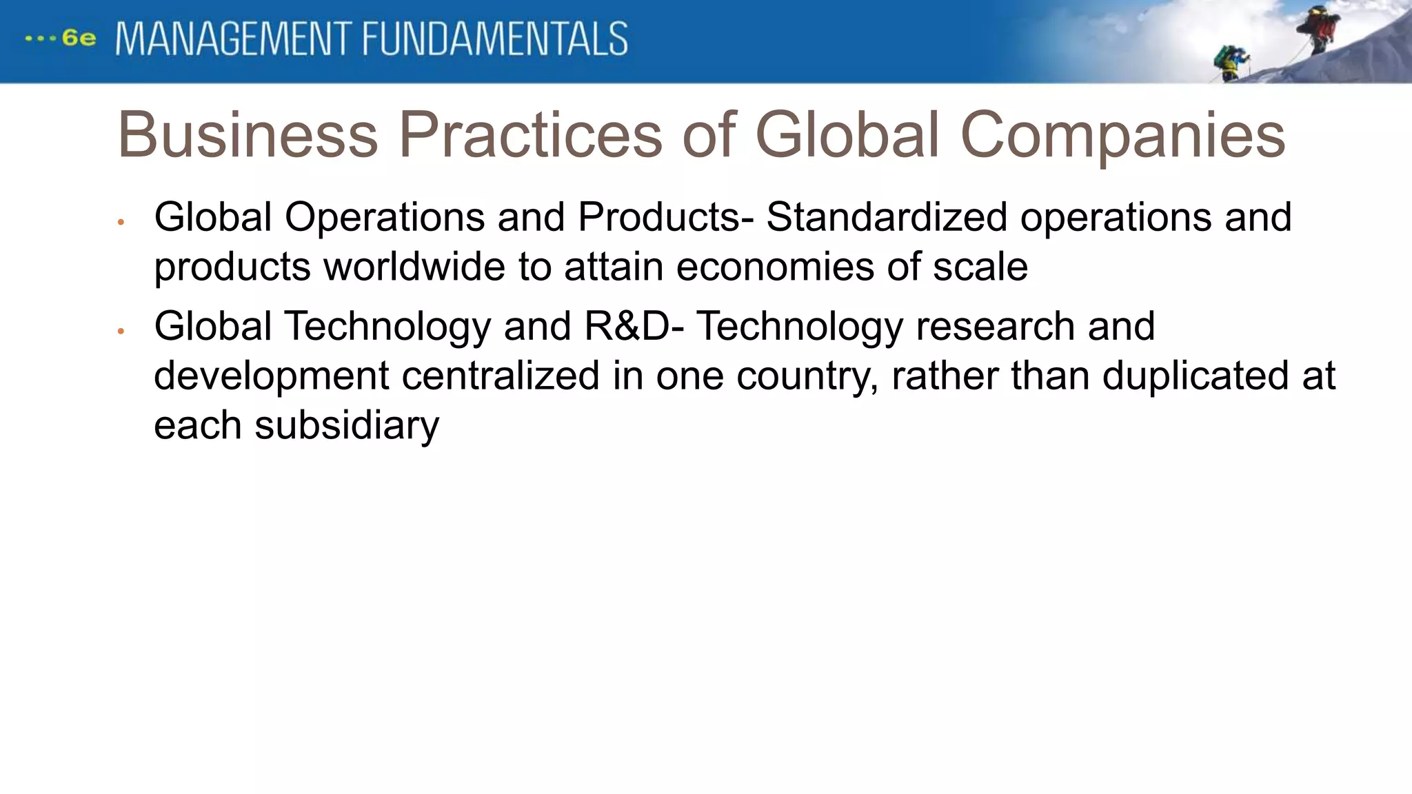 Business Practices of Global Companies
• Global Operations and Products- Standardized operations and
products worldwide to attain economies of scale
• Global Technology and R&D- Technology research and
development centralized in one country, rather than duplicated at
each subsidiary
 