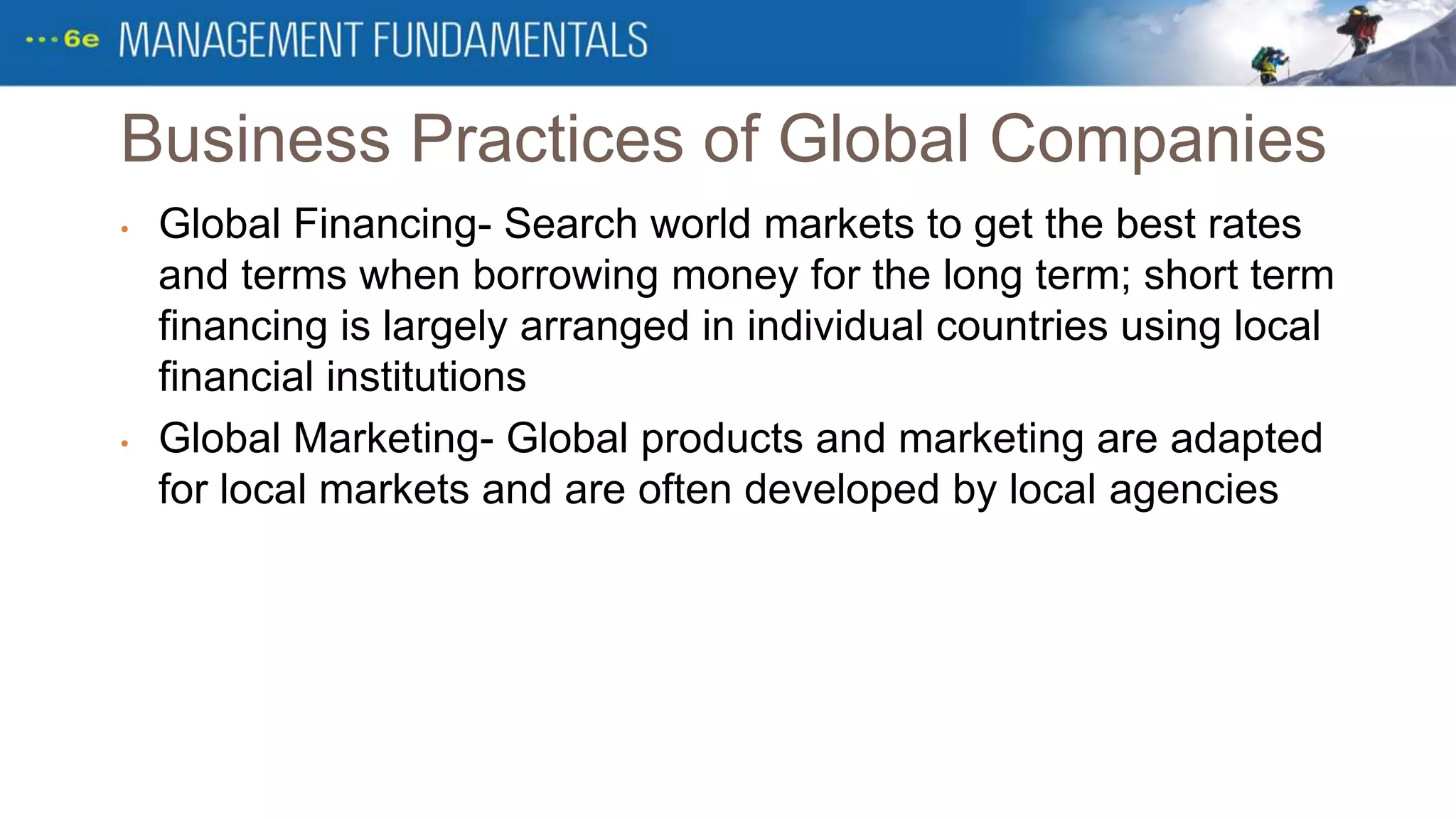 Business Practices of Global Companies
• Global Financing- Search world markets to get the best rates
and terms when borrowing money for the long term; short term
financing is largely arranged in individual countries using local
financial institutions
• Global Marketing- Global products and marketing are adapted
for local markets and are often developed by local agencies
 