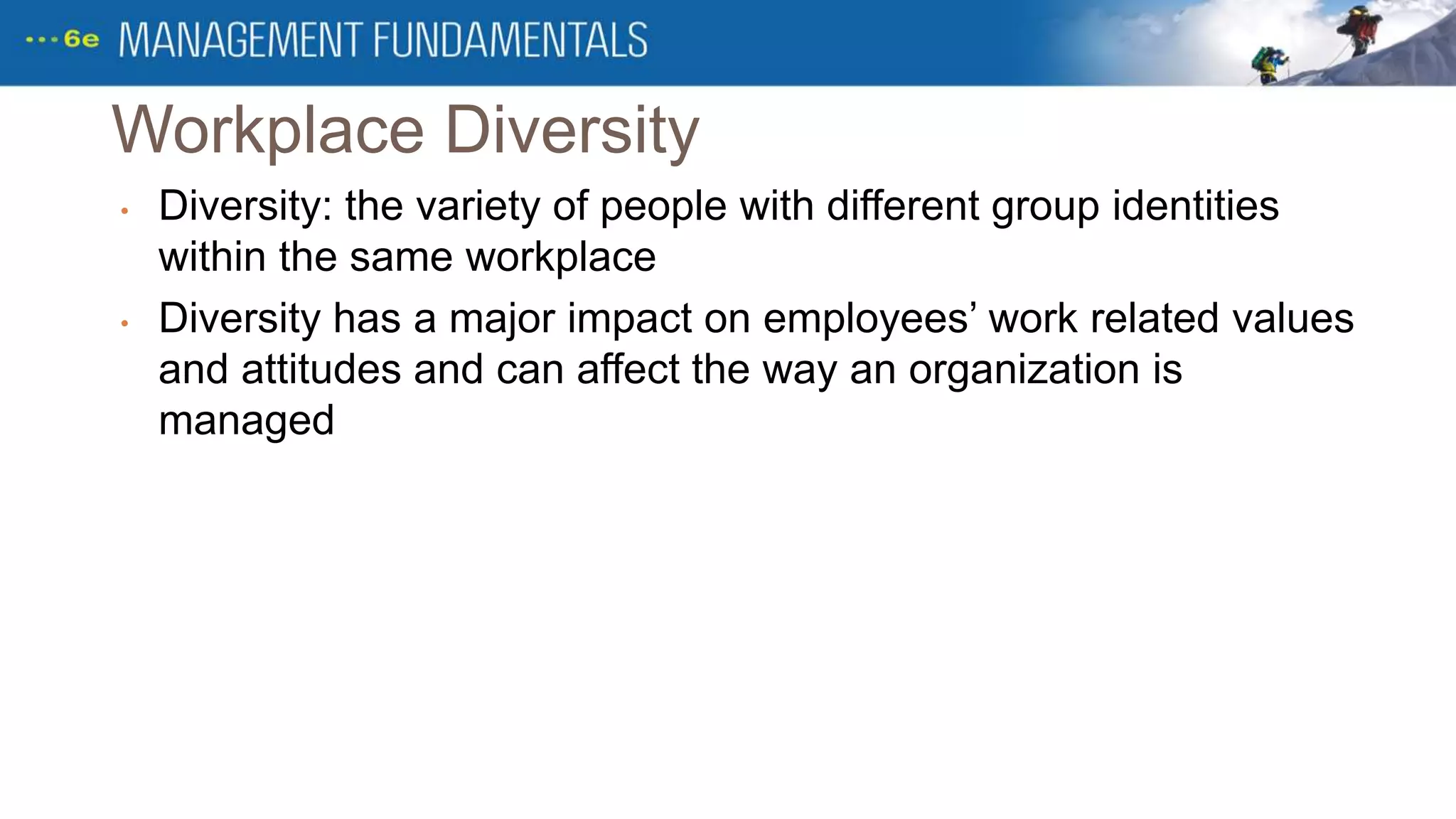 Workplace Diversity
• Diversity: the variety of people with different group identities
within the same workplace
• Diversity has a major impact on employees’ work related values
and attitudes and can affect the way an organization is
managed
 