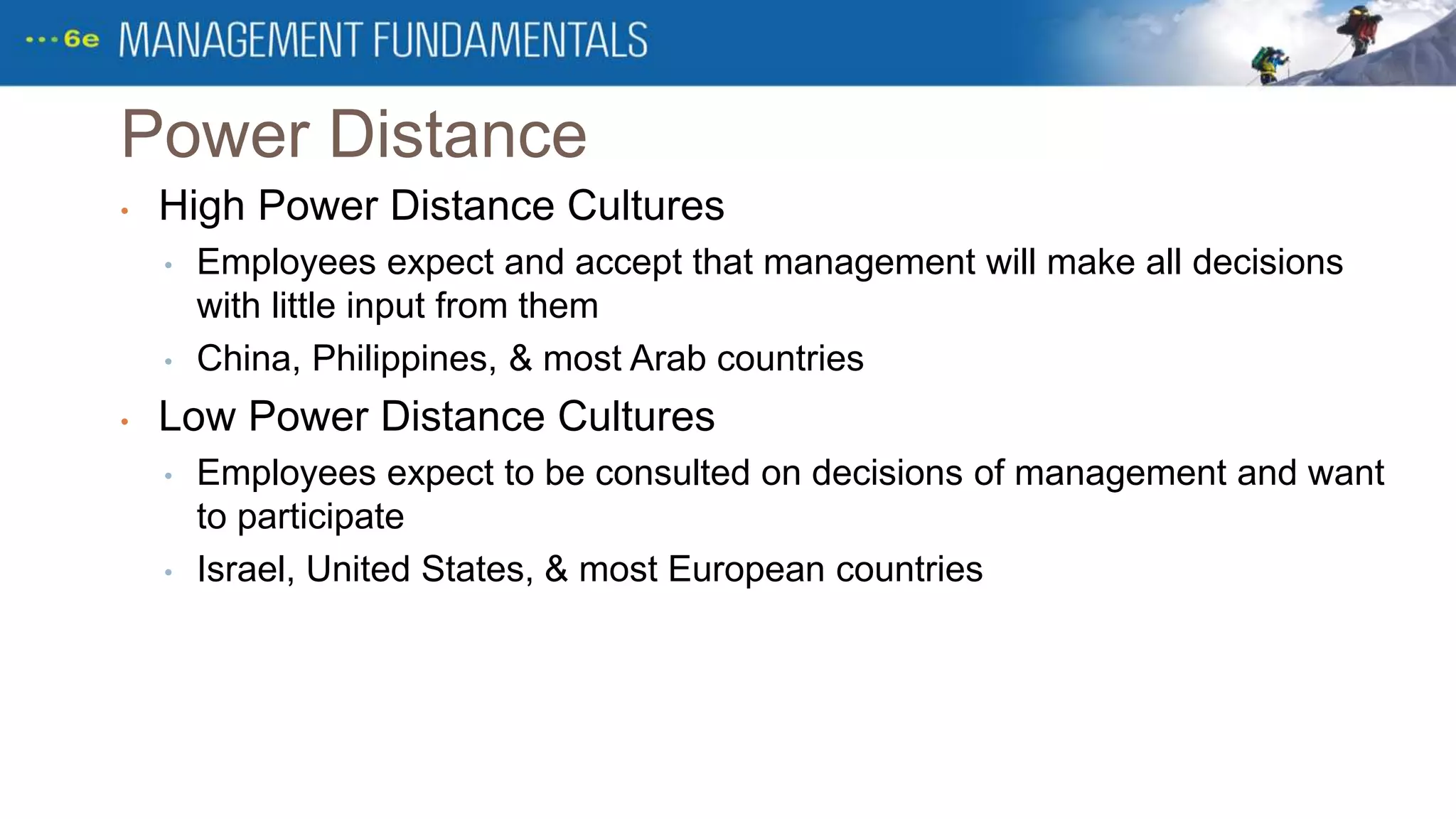 Power Distance
• High Power Distance Cultures
• Employees expect and accept that management will make all decisions
with little input from them
• China, Philippines, & most Arab countries
• Low Power Distance Cultures
• Employees expect to be consulted on decisions of management and want
to participate
• Israel, United States, & most European countries
 