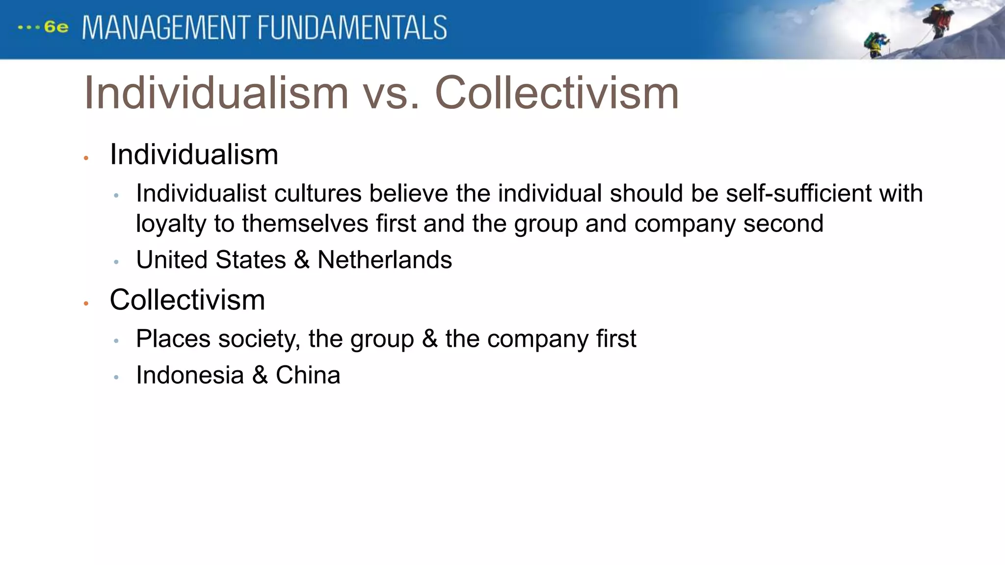 Individualism vs. Collectivism
• Individualism
• Individualist cultures believe the individual should be self-sufficient with
loyalty to themselves first and the group and company second
• United States & Netherlands
• Collectivism
• Places society, the group & the company first
• Indonesia & China
 