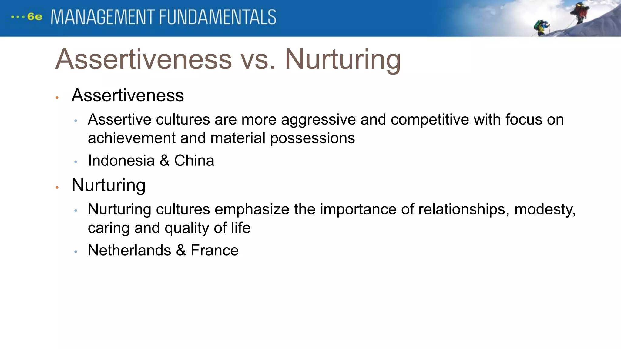Assertiveness vs. Nurturing
• Assertiveness
• Assertive cultures are more aggressive and competitive with focus on
achievement and material possessions
• Indonesia & China
• Nurturing
• Nurturing cultures emphasize the importance of relationships, modesty,
caring and quality of life
• Netherlands & France
 