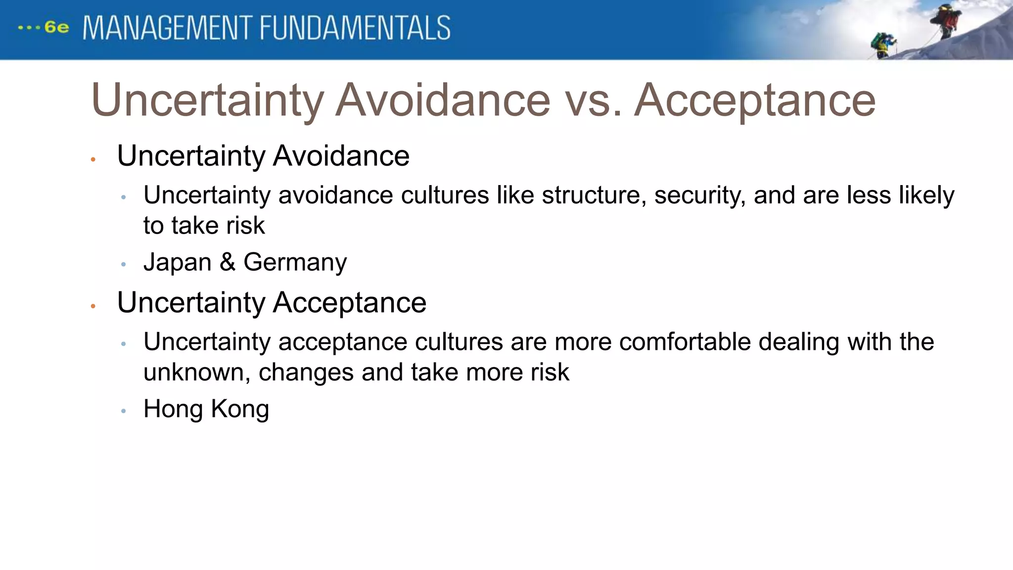 Uncertainty Avoidance vs. Acceptance
• Uncertainty Avoidance
• Uncertainty avoidance cultures like structure, security, and are less likely
to take risk
• Japan & Germany
• Uncertainty Acceptance
• Uncertainty acceptance cultures are more comfortable dealing with the
unknown, changes and take more risk
• Hong Kong
 
