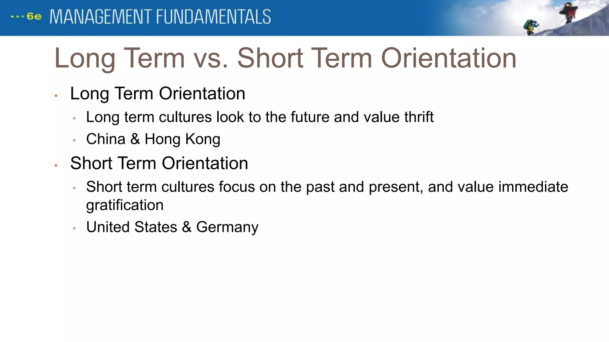 Long Term vs. Short Term Orientation
• Long Term Orientation
• Long term cultures look to the future and value thrift
• China & Hong Kong
• Short Term Orientation
• Short term cultures focus on the past and present, and value immediate
gratification
• United States & Germany
 