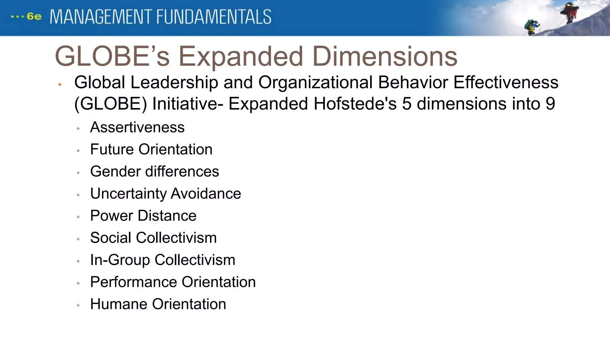 GLOBE’s Expanded Dimensions
• Global Leadership and Organizational Behavior Effectiveness
(GLOBE) Initiative- Expanded Hofstede's 5 dimensions into 9
• Assertiveness
• Future Orientation
• Gender differences
• Uncertainty Avoidance
• Power Distance
• Social Collectivism
• In-Group Collectivism
• Performance Orientation
• Humane Orientation
 