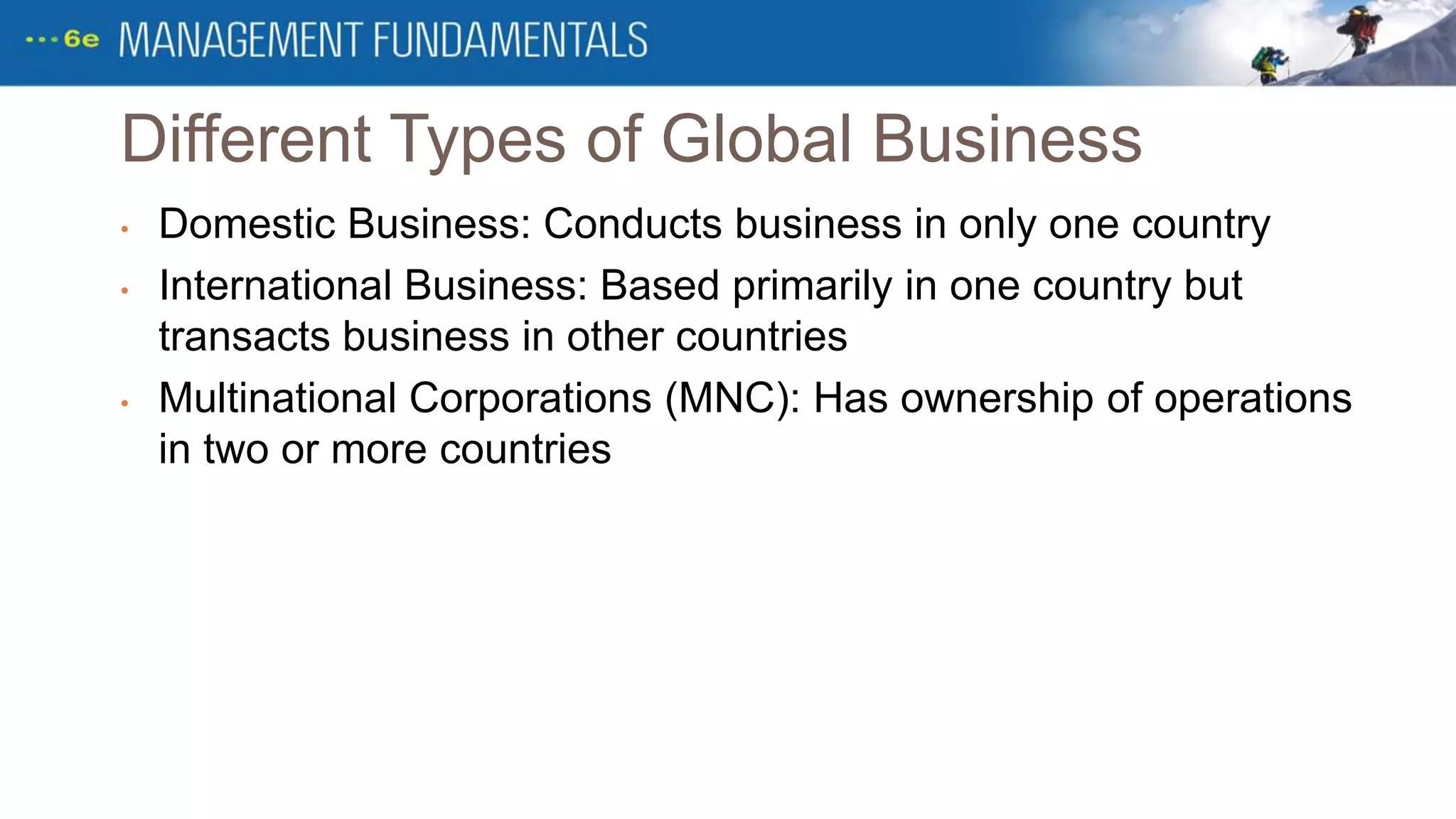 Different Types of Global Business
• Domestic Business: Conducts business in only one country
• International Business: Based primarily in one country but
transacts business in other countries
• Multinational Corporations (MNC): Has ownership of operations
in two or more countries
 