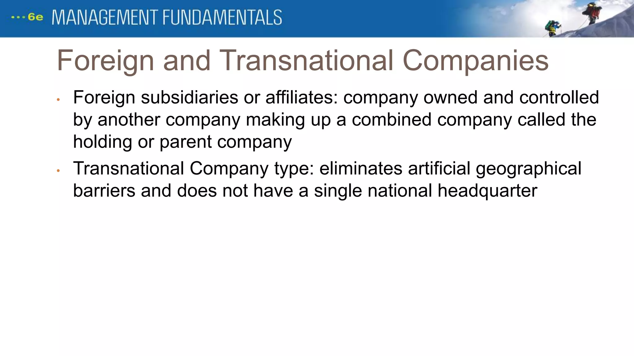 Foreign and Transnational Companies
• Foreign subsidiaries or affiliates: company owned and controlled
by another company making up a combined company called the
holding or parent company
• Transnational Company type: eliminates artificial geographical
barriers and does not have a single national headquarter
 