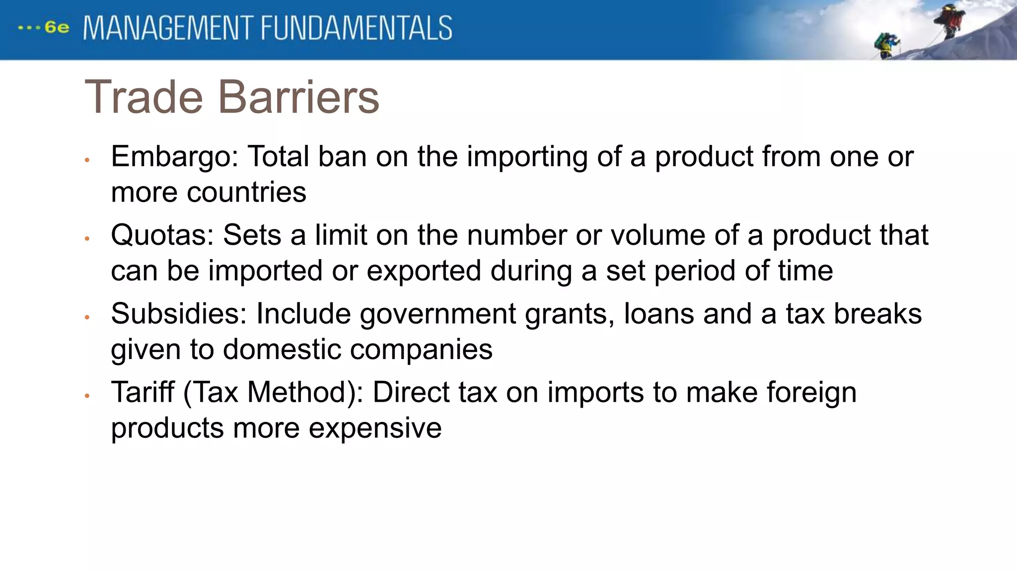 Trade Barriers
• Embargo: Total ban on the importing of a product from one or
more countries
• Quotas: Sets a limit on the number or volume of a product that
can be imported or exported during a set period of time
• Subsidies: Include government grants, loans and a tax breaks
given to domestic companies
• Tariff (Tax Method): Direct tax on imports to make foreign
products more expensive
 