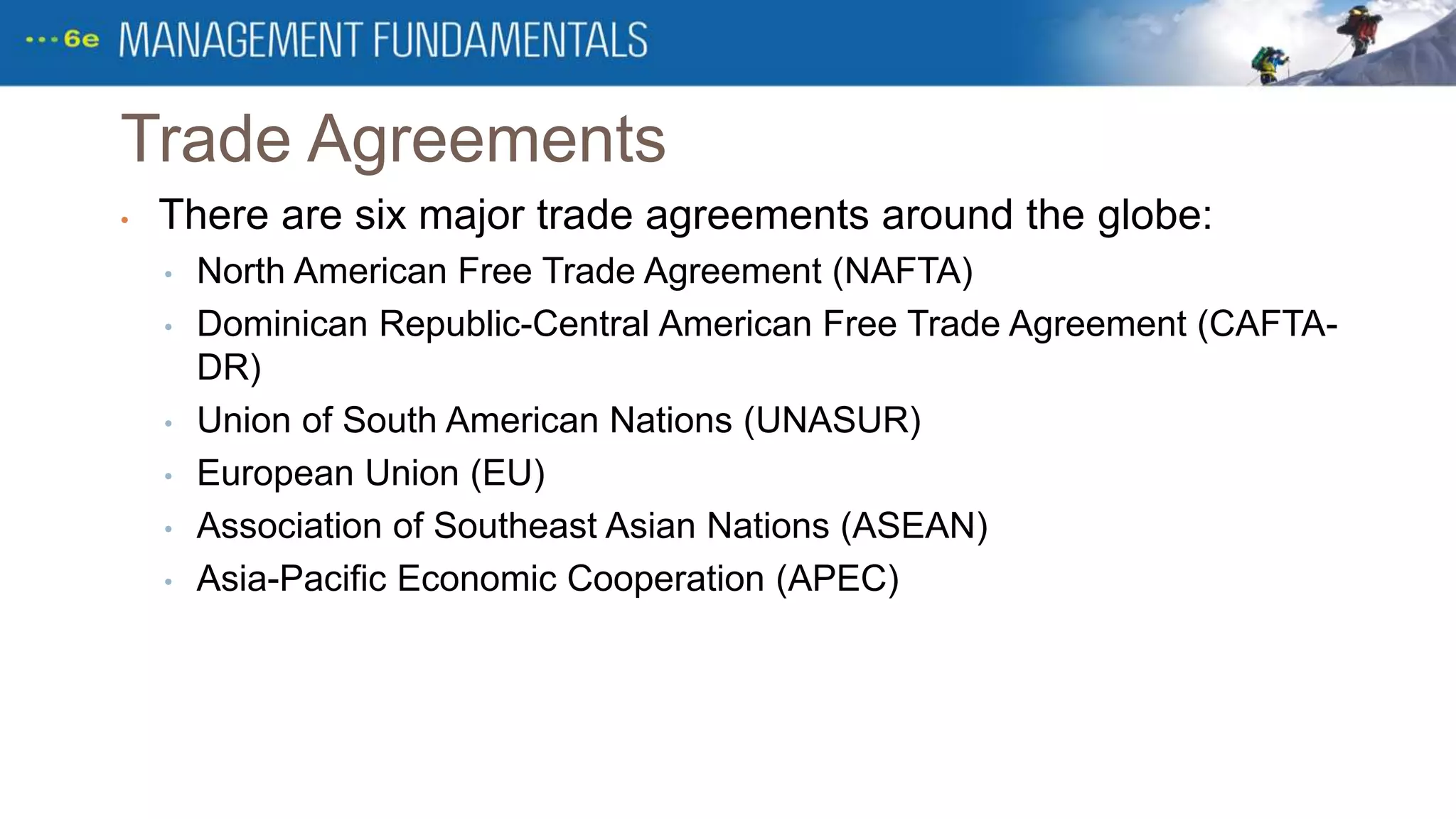 Trade Agreements
• There are six major trade agreements around the globe:
• North American Free Trade Agreement (NAFTA)
• Dominican Republic-Central American Free Trade Agreement (CAFTA-
DR)
• Union of South American Nations (UNASUR)
• European Union (EU)
• Association of Southeast Asian Nations (ASEAN)
• Asia-Pacific Economic Cooperation (APEC)
 