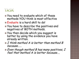  You need to evaluate which of these
  methods YOU think is most effective
 Evaluate is a hard skill to do!
 You have to describe the positives and
  negatives of BOTH methods.
 You then decide which you suggest is
  better by using the evidence you have
  already written.
I  think method A is better than method B
  because……
 Even though method B has many positives, I
  feel that method A is better because….
 