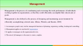 1
Management is also defined as the process of designing and maintaining an environment for
efficiently accomplishing selected aims. (Heinz, Weirich, and Koontz, 2005)
1. As managers, people carry out the managerial functions of planning, organizing, staffing, leading and controlling.
2. Management applies to any kind of organization.
3. It applies to managers at all organizational levels;
4. The aim of all managers is the same to create a surplus.
Management
Management is the process of coordinating and overseeing the work performance of individuals
working together in organizations, so that they could efficiently accomplish their chosen aim or
goals.
 