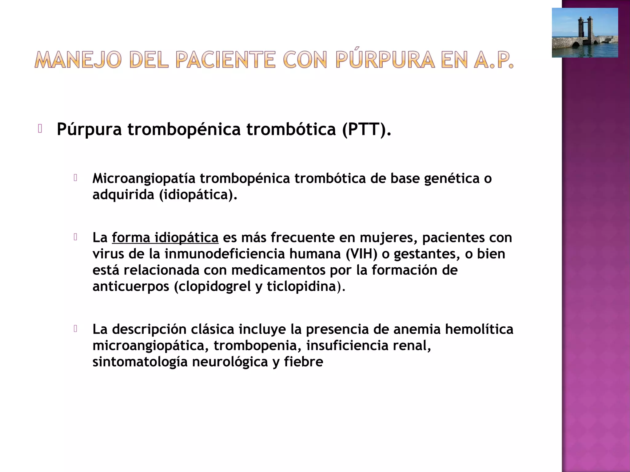  Púrpura trombopénica trombótica (PTT).
 Microangiopatía trombopénica trombótica de base genética o
adquirida (idiopática).
 La forma idiopática es más frecuente en mujeres, pacientes con
virus de la inmunodeficiencia humana (VIH) o gestantes, o bien
está relacionada con medicamentos por la formación de
anticuerpos (clopidogrel y ticlopidina).
 La descripción clásica incluye la presencia de anemia hemolítica
microangiopática, trombopenia, insuficiencia renal,
sintomatología neurológica y fiebre
 