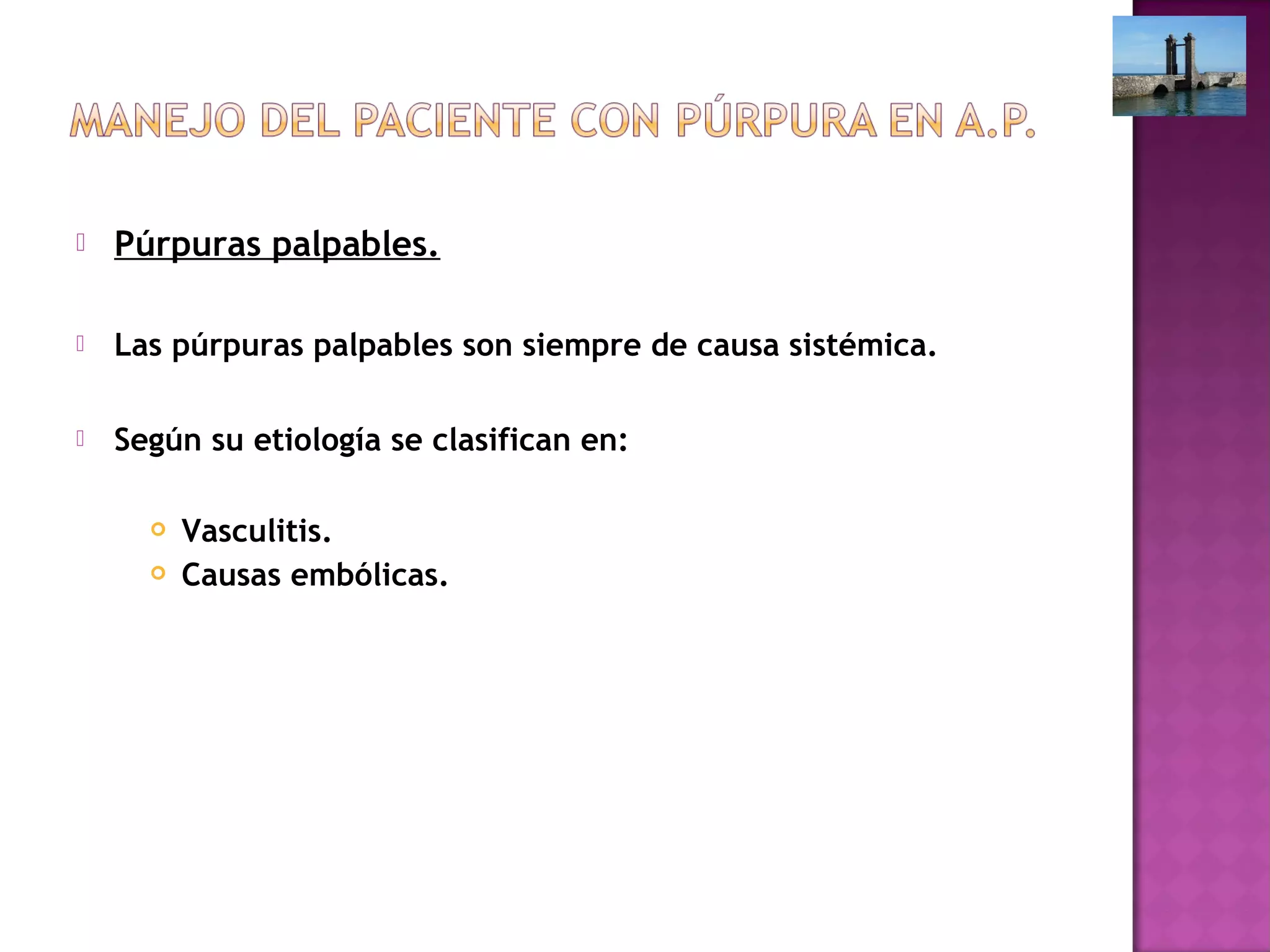  Púrpuras palpables.
 Las púrpuras palpables son siempre de causa sistémica.
 Según su etiología se clasifican en:
 Vasculitis.
 Causas embólicas.
 
