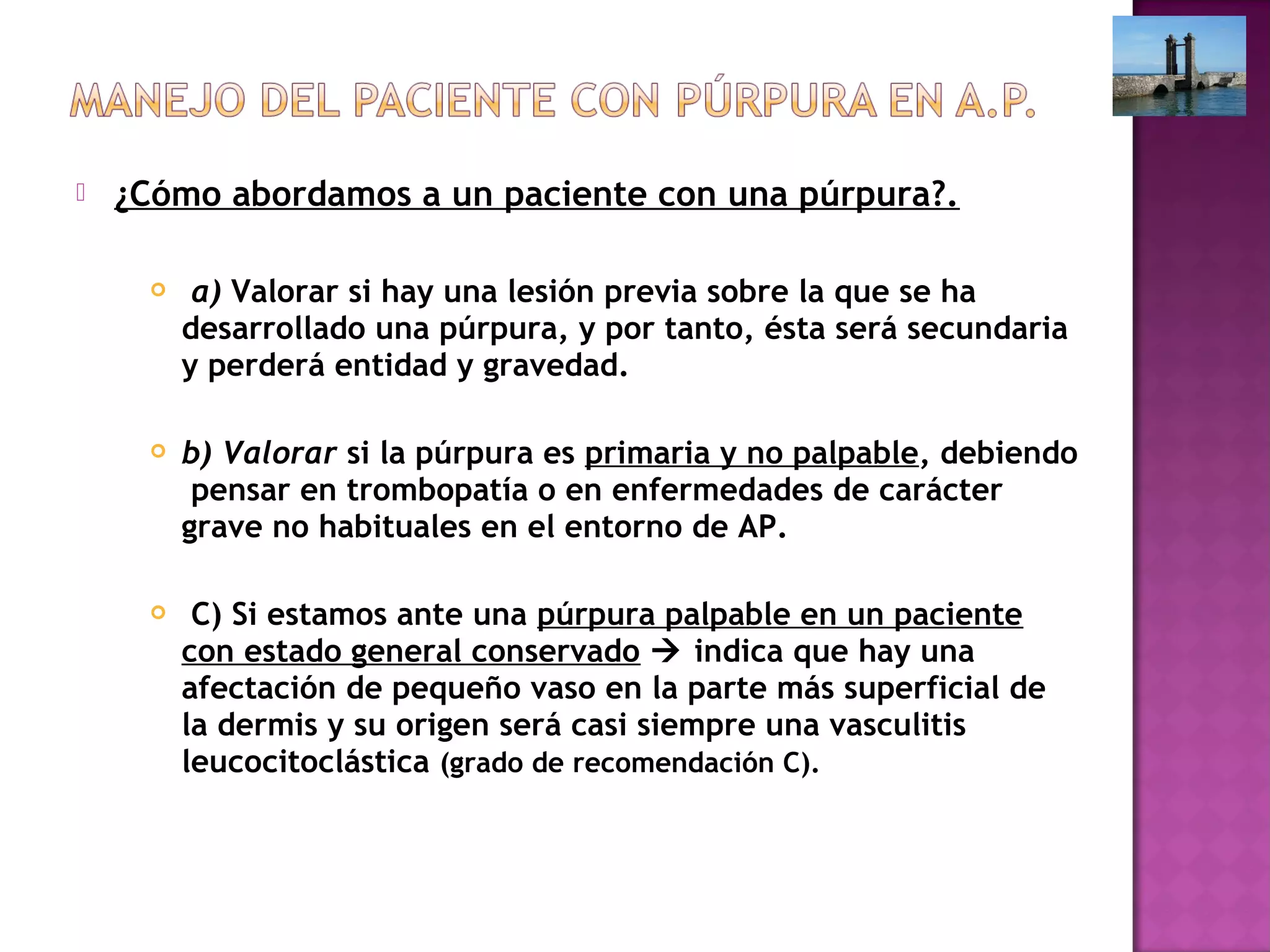  ¿Cómo abordamos a un paciente con una púrpura?.
  a) Valorar si hay una lesión previa sobre la que se ha
desarrollado una púrpura, y por tanto, ésta será secundaria
y perderá entidad y gravedad.
 b) Valorar si la púrpura es primaria y no palpable, debiendo
pensar en trombopatía o en enfermedades de carácter
grave no habituales en el entorno de AP.
 C) Si estamos ante una púrpura palpable en un paciente
con estado general conservado  indica que hay una
afectación de pequeño vaso en la parte más superficial de
la dermis y su origen será casi siempre una vasculitis
leucocitoclástica (grado de recomendación C).
 