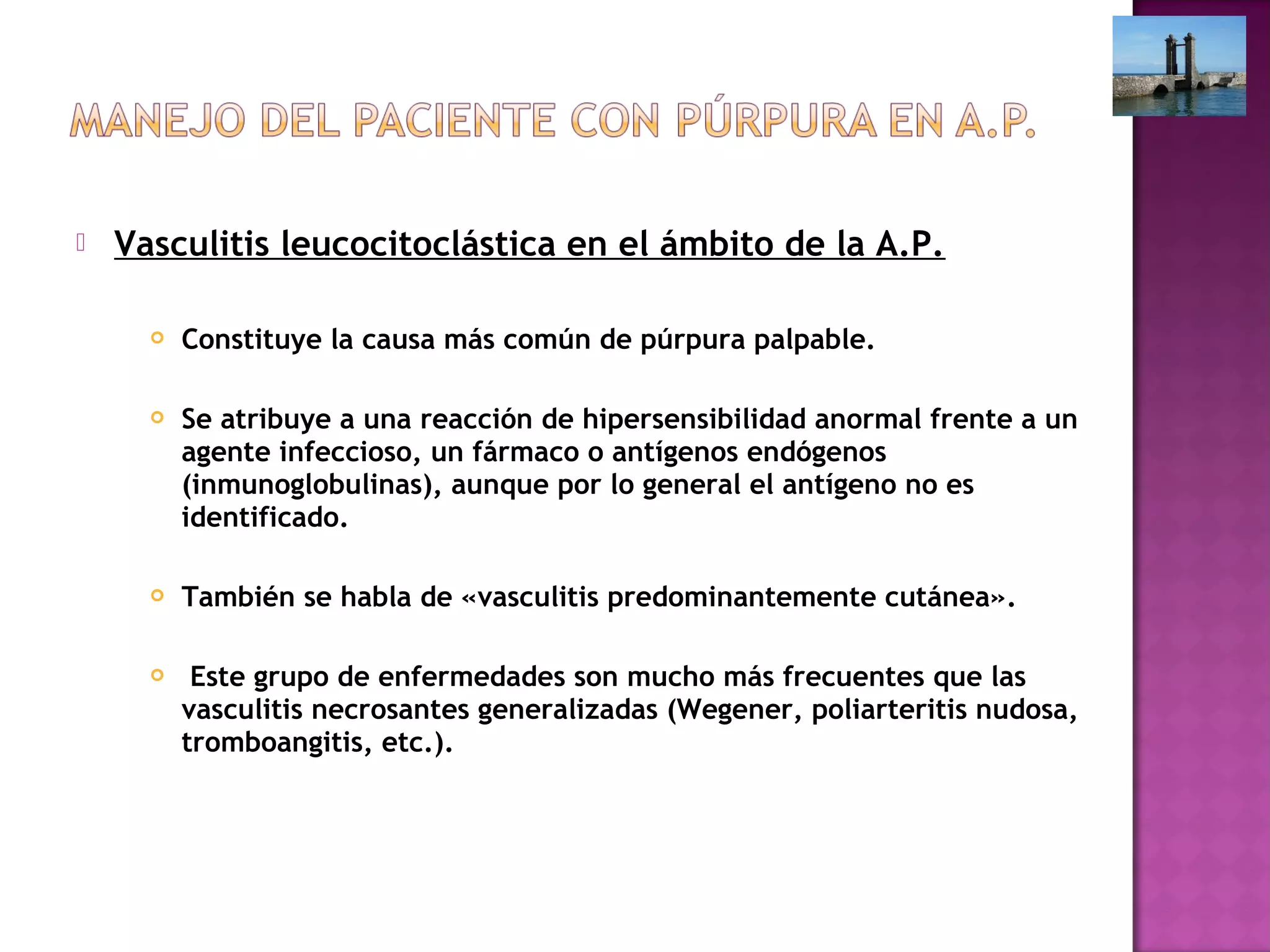  Vasculitis leucocitoclástica en el ámbito de la A.P.
 Constituye la causa más común de púrpura palpable.
 Se atribuye a una reacción de hipersensibilidad anormal frente a un
agente infeccioso, un fármaco o antígenos endógenos
(inmunoglobulinas), aunque por lo general el antígeno no es
identificado.
 También se habla de «vasculitis predominantemente cutánea».
 Este grupo de enfermedades son mucho más frecuentes que las
vasculitis necrosantes generalizadas (Wegener, poliarteritis nudosa,
tromboangitis, etc.).
 