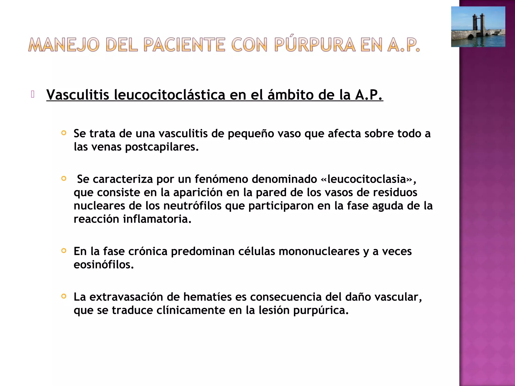  Vasculitis leucocitoclástica en el ámbito de la A.P.
 Se trata de una vasculitis de pequeño vaso que afecta sobre todo a
las venas postcapilares.
 Se caracteriza por un fenómeno denominado «leucocitoclasia»,
que consiste en la aparición en la pared de los vasos de residuos
nucleares de los neutrófilos que participaron en la fase aguda de la
reacción inflamatoria.
 En la fase crónica predominan células mononucleares y a veces
eosinófilos.
 La extravasación de hematíes es consecuencia del daño vascular,
que se traduce clínicamente en la lesión purpúrica.
 