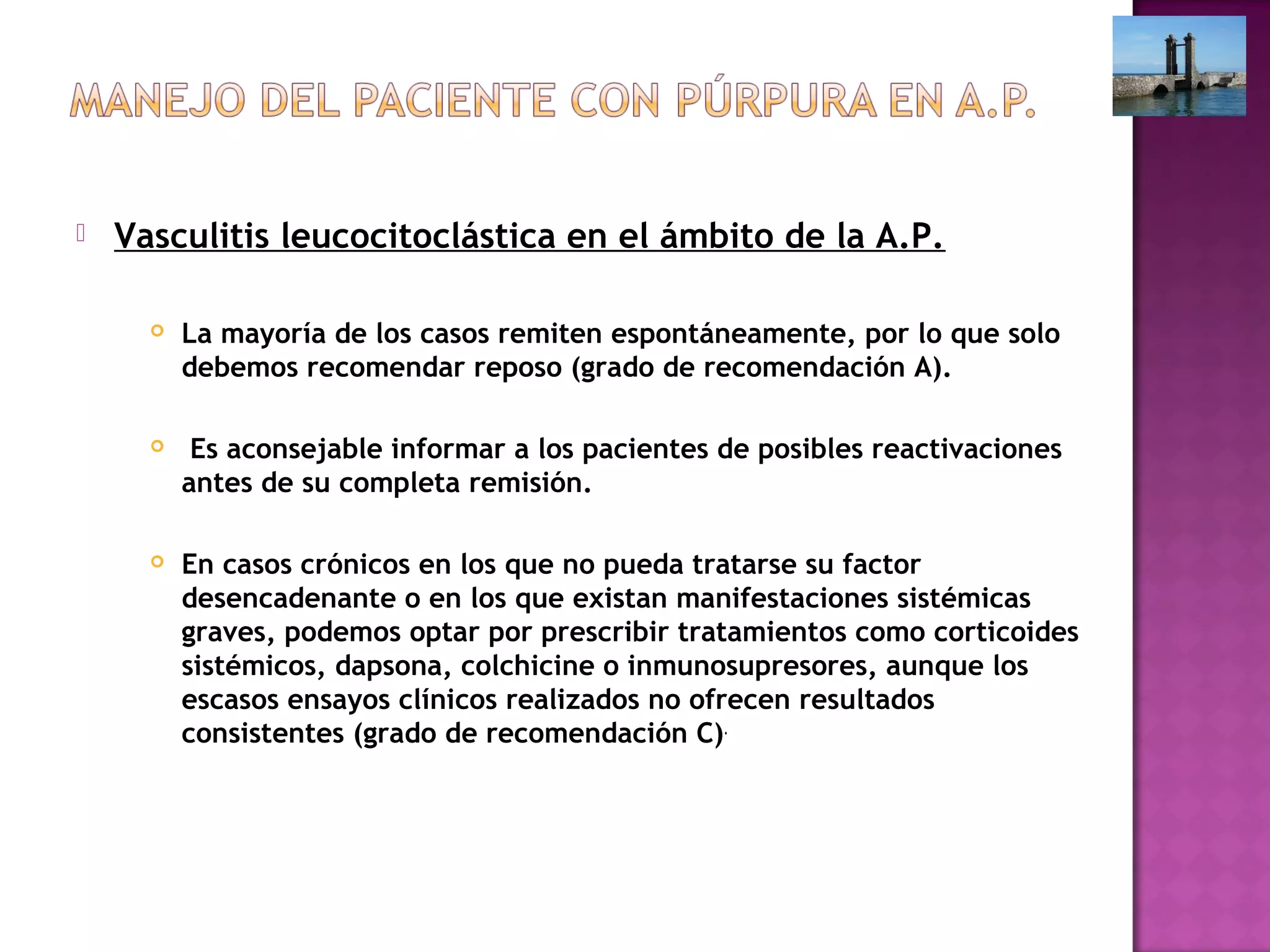  Vasculitis leucocitoclástica en el ámbito de la A.P.
 La mayoría de los casos remiten espontáneamente, por lo que solo
debemos recomendar reposo (grado de recomendación A).
 Es aconsejable informar a los pacientes de posibles reactivaciones
antes de su completa remisión.
 En casos crónicos en los que no pueda tratarse su factor
desencadenante o en los que existan manifestaciones sistémicas
graves, podemos optar por prescribir tratamientos como corticoides
sistémicos, dapsona, colchicine o inmunosupresores, aunque los
escasos ensayos clínicos realizados no ofrecen resultados
consistentes (grado de recomendación C).
 