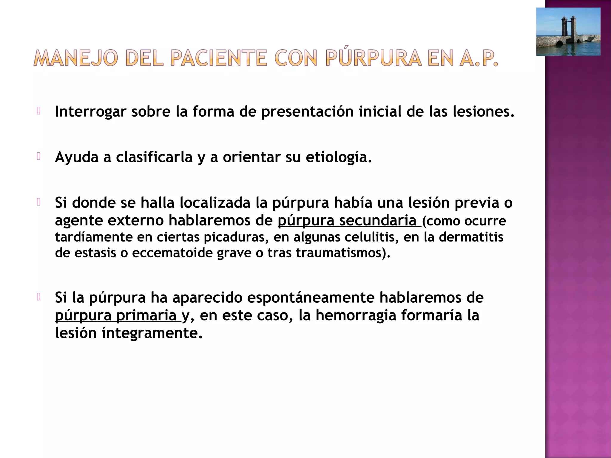  Interrogar sobre la forma de presentación inicial de las lesiones.
 Ayuda a clasificarla y a orientar su etiología.
 Si donde se halla localizada la púrpura había una lesión previa o
agente externo hablaremos de púrpura secundaria (como ocurre
tardíamente en ciertas picaduras, en algunas celulitis, en la dermatitis
de estasis o eccematoide grave o tras traumatismos).
 Si la púrpura ha aparecido espontáneamente hablaremos de
púrpura primaria y, en este caso, la hemorragia formaría la
lesión íntegramente.
 