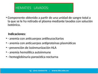 HEMATIES LAVADOS:
• Componente obtenido a partir de una unidad de sangre total a
la que se le ha retirado el plasma mediante lavados con solución
isotónica.
Indicaciones:
• - anemia con anticuerpos antileucocitarios
• - anemia con anticuerpos antiproteinas plasmáticas
• - prevención de isoinmunización HLA
• - anemia hemolítica autoinmune
• - hemoglobinuria paroxística nocturna
 