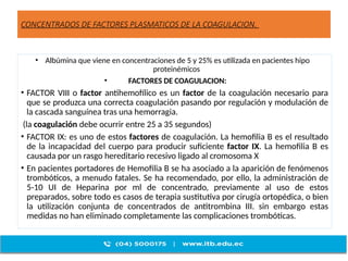 CONCENTRADOS DE FACTORES PLASMATICOS DE LA COAGULACION.
• Albúmina que viene en concentraciones de 5 y 25% es utilizada en pacientes hipo
proteinémicos
• FACTORES DE COAGULACION:
• FACTOR VIII o factor antihemofílico es un factor de la coagulación necesario para
que se produzca una correcta coagulación pasando por regulación y modulación de
la cascada sanguínea tras una hemorragia.
(la coagulación debe ocurrir entre 25 a 35 segundos)
• FACTOR IX: es uno de estos factores de coagulación. La hemofilia B es el resultado
de la incapacidad del cuerpo para producir suficiente factor IX. La hemofilia B es
causada por un rasgo hereditario recesivo ligado al cromosoma X
• En pacientes portadores de Hemofilia B se ha asociado a la aparición de fenómenos
trombóticos, a menudo fatales. Se ha recomendado, por ello, la administración de
5-10 UI de Heparina por ml de concentrado, previamente al uso de estos
preparados, sobre todo es casos de terapia sustitutiva por cirugía ortopédica, o bien
la utilización conjunta de concentrados de antitrombina III. sin embargo estas
medidas no han eliminado completamente las complicaciones trombóticas.
 