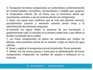 4. Transportar los hemo componentes en contenedores preferentemente
de material plástico, herméticos, termoaislantes y lavables que aseguren
la temperatura interior. De tal forma que se minimicen daños por
movimientos violentos o por el contacto directo con refrigerantes.
5. Hacer una pausa para confirmar que se trata del paciente correcto,
procedimiento correcto y elemento correcto previo inicio a la
administración del elemento sanguíneo.
6.-Controlar los signos vitales al comienzo de una transfusión, y
posteriormente cada 15 minutos en la primera media hora y por último al
finalizar transfusión de la unidad.
7. Los hemo componentes no deben ser calentados por medios no
idóneos, como ponerlos encima de un monitor o bajo un chorro de agua
caliente.
8. Tomar y registrar la temperatura previa transfusión. Previo protocolo
9. Utilizar una vía venosa gruesa y corta para la administración de hemo
componentes, empleando las medidas de asepsia y antisepsia en su
inserción.
 