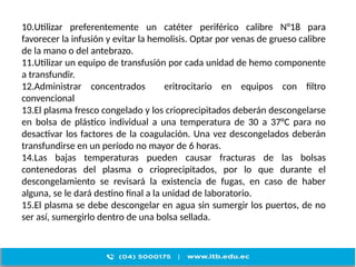 10.Utilizar preferentemente un catéter periférico calibre N°18 para
favorecer la infusión y evitar la hemolisis. Optar por venas de grueso calibre
de la mano o del antebrazo.
11.Utilizar un equipo de transfusión por cada unidad de hemo componente
a transfundir.
12.Administrar concentrados eritrocitario en equipos con filtro
convencional
13.El plasma fresco congelado y los crioprecipitados deberán descongelarse
en bolsa de plástico individual a una temperatura de 30 a 37°C para no
desactivar los factores de la coagulación. Una vez descongelados deberán
transfundirse en un período no mayor de 6 horas.
14.Las bajas temperaturas pueden causar fracturas de las bolsas
contenedoras del plasma o crioprecipitados, por lo que durante el
descongelamiento se revisará la existencia de fugas, en caso de haber
alguna, se le dará destino final a la unidad de laboratorio.
15.El plasma se debe descongelar en agua sin sumergir los puertos, de no
ser así, sumergirlo dentro de una bolsa sellada.
 