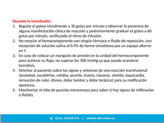 Durante la transfusión:
1. Regular el goteo inicialmente a 30 gotas por minuto y observar la presencia de
alguna manifestación clínica de reacción y posteriormente graduar el goteo a 60
gotas por minuto, verificando el ritmo de infusión.
2. No mezclar el hemocomponente con ningún fármaco o fluido de reposición, con
excepción de solución salina al 0.9% de forma simultánea por un equipo alterno
en Y.
3. En caso de colocar un manguito de presión en la unidad del hemocomponente
para acelerar su flujo, no superar los 300 mmHg ya que puede ocasionar
hemólisis.
4. Orientar al paciente sobre los signos y síntomas de una reacción transfusional
(ansiedad, escalofríos, cefalea, prurito, mareo, náuseas, vómito, taquicardia,
sensación de calor, disnea, dolor lumbar y dolor torácico) para su notificación
oportuna.
5. Monitorizar el sitio de punción intravenosa para saber si hay signos de infiltración
o flebitis.
 