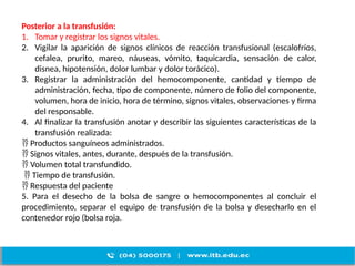 Posterior a la transfusión:
1. Tomar y registrar los signos vitales.
2. Vigilar la aparición de signos clínicos de reacción transfusional (escalofríos,
cefalea, prurito, mareo, náuseas, vómito, taquicardia, sensación de calor,
disnea, hipotensión, dolor lumbar y dolor torácico).
3. Registrar la administración del hemocomponente, cantidad y tiempo de
administración, fecha, tipo de componente, número de folio del componente,
volumen, hora de inicio, hora de término, signos vitales, observaciones y firma
del responsable.
4. Al finalizar la transfusión anotar y describir las siguientes características de la
transfusión realizada:
 Productos sanguíneos administrados.
 Signos vitales, antes, durante, después de la transfusión.
 Volumen total transfundido.
 Tiempo de transfusión.
 Respuesta del paciente
5. Para el desecho de la bolsa de sangre o hemocomponentes al concluir el
procedimiento, separar el equipo de transfusión de la bolsa y desecharlo en el
contenedor rojo (bolsa roja.
 