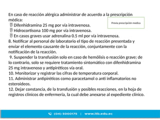 En caso de reacción alérgica administrar de acuerdo a la prescripción
médica:
 Difenhidramina 25 mg por vía intravenosa.
 Hidrocortisona 100 mg por vía intravenosa.
 En casos graves usar adrenalina 0.5 ml por vía intravenosa.
8. Notificar al personal de laboratorio el tipo de reacción presentada y
enviar el elemento causante de la reacción, conjuntamente con la
notificación de la reacción.
9. Suspender la transfusión solo en caso de hemólisis o reacción grave; de
lo contrario, solo se requiere tratamiento sintomático con difenhidramina
25 mg intravenoso y antipiréticos vía oral.
10. Monitorizar y registrar las cifras de temperatura corporal.
11. Administrar antipiréticos como paracetamol o anti inflamatorios no
esteroideos.
12. Dejar constancia, de la transfusión y posibles reacciones, en la hoja de
registros clínicos de enfermería, la cual debe anexarse al expediente clínico.
Previa prescripción medica
 