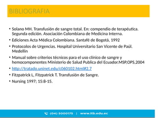BIBLIOGRAFIA
• Solano MH. Transfusión de sangre total. En: compendio de terapéutica.
Segunda edición. Asociación Colombiana de Medicina Interna.
• Ediciones Acta Médica Colombiana. Santafé de Bogotá, 1992
• Protocolos de Urgencias. Hospital Universitario San Vicente de Paúl.
Medellin
• Manual sobre criterios técnicos para el uso clínico de sangre y
hemocomponentes Ministerio de Salud Publica del Ecuador.MSP,OPS,2004
• http://tratado.uninet.edu/c060102.html#2.7
• Fitzpatrick L, Fitzpatrick T. Transfusión de Sangre.
• Nursing 1997; 15:8-15.
 